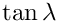 $ \tan \lambda $