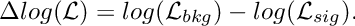 \[
  \Delta log(\mathcal{L}) = log(\mathcal{L}_{bkg}) - log(\mathcal{L}_{sig}).
\]